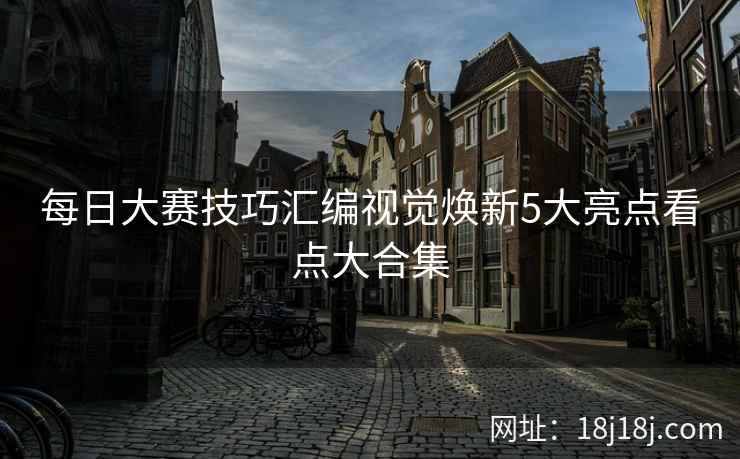每日大赛技巧汇编视觉焕新5大亮点看点大合集