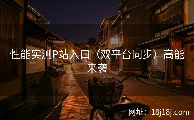 性能实测P站入口（双平台同步）高能来袭