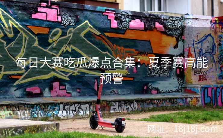 每日大赛吃瓜爆点合集：夏季赛高能预警