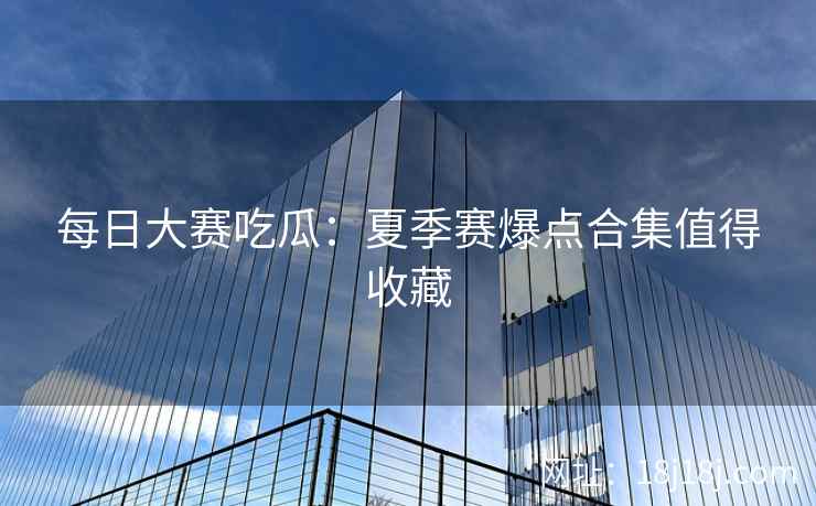 每日大赛吃瓜：夏季赛爆点合集值得收藏