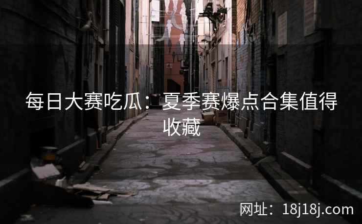 每日大赛吃瓜：夏季赛爆点合集值得收藏