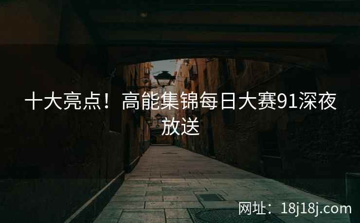 十大亮点！高能集锦每日大赛91深夜放送