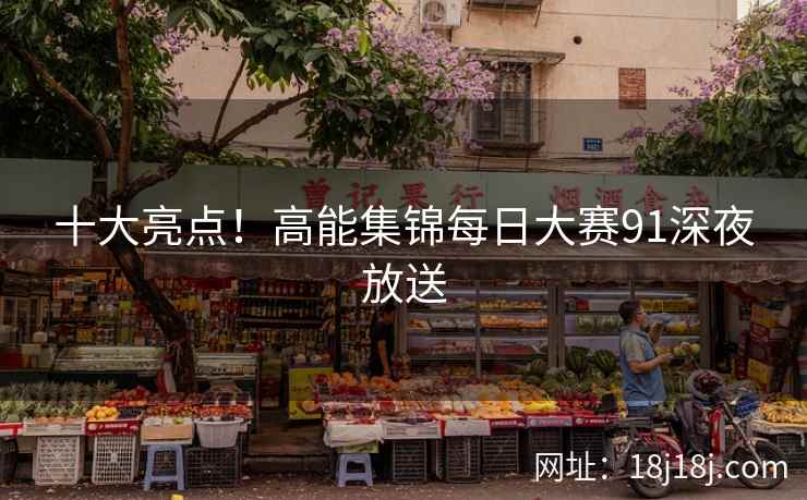 十大亮点！高能集锦每日大赛91深夜放送