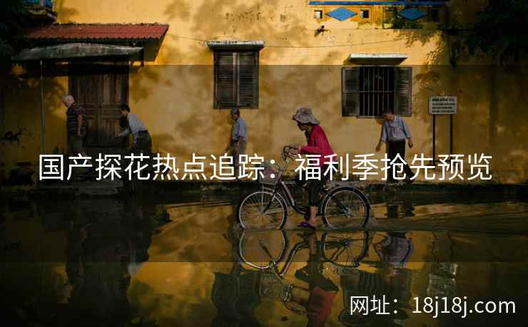 国产探花热点追踪：福利季抢先预览