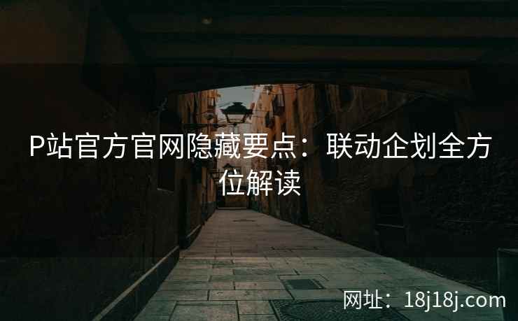 P站官方官网隐藏要点：联动企划全方位解读