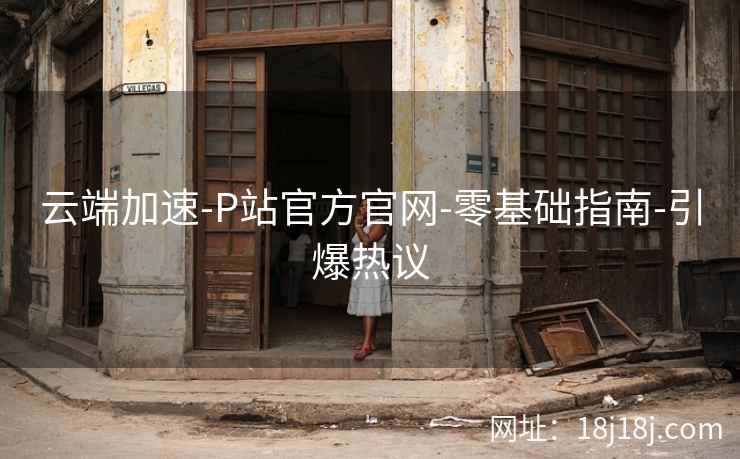 云端加速-P站官方官网-零基础指南-引爆热议