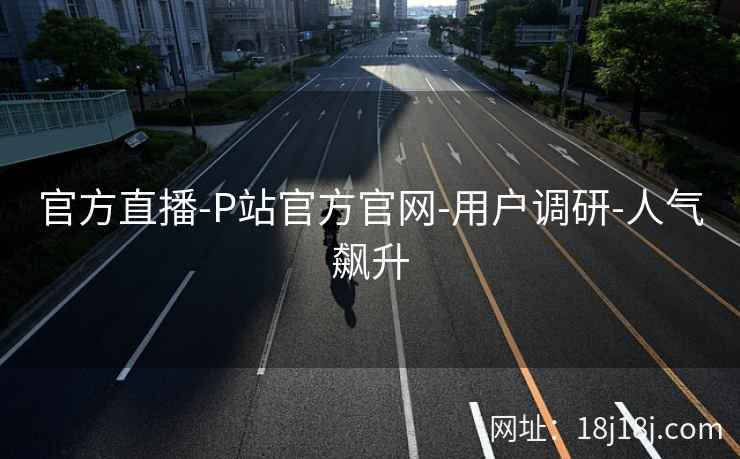 官方直播-P站官方官网-用户调研-人气飙升