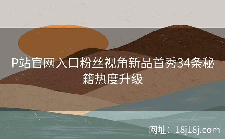 P站官网入口粉丝视角新品首秀34条秘籍热度升级
