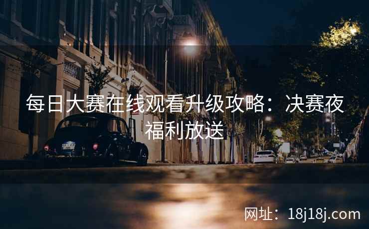 每日大赛在线观看升级攻略:决赛夜福利放送 每日大赛在线观看升级攻略:决赛夜福利放送
