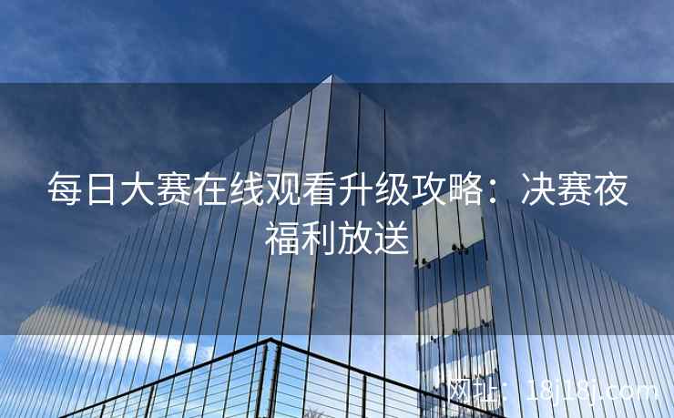 每日大赛在线观看升级攻略:决赛夜福利放送 每日大赛在线观看升级攻略:决赛夜福利放送