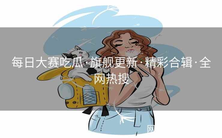 每日大赛吃瓜·旗舰更新·精彩合辑·全网热搜