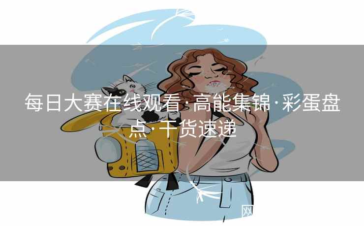 每日大赛在线观看·高能集锦·彩蛋盘点·干货速递 每日大赛在线观看·高能集锦·彩蛋盘点·干货速递