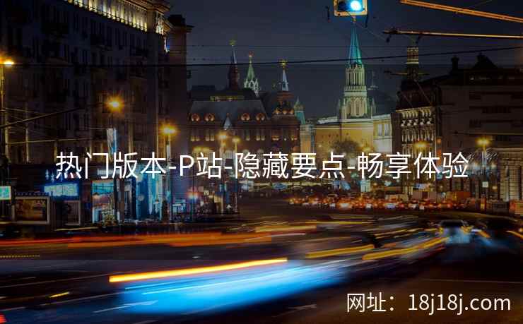 热门版本-P站-隐藏要点-畅享体验