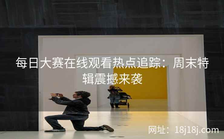 每日大赛在线观看热点追踪：周末特辑震撼来袭