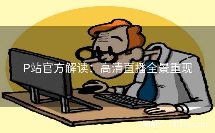 P站官方解读：高清直播全景重现