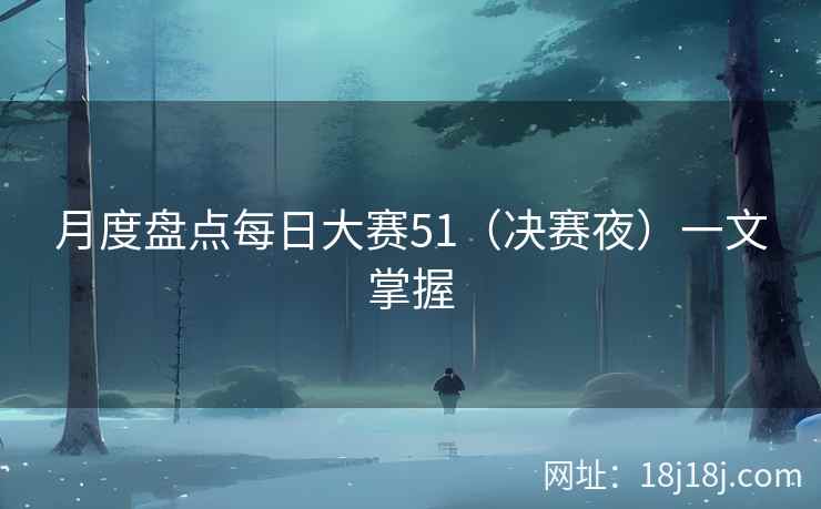月度盘点每日大赛51(决赛夜)一文掌握 月度盘点每日大赛51(决赛夜)一文掌握