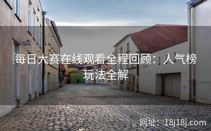 每日大赛在线观看全程回顾:人气榜玩法全解 每日大赛在线观看全程回顾:人气榜玩法全解