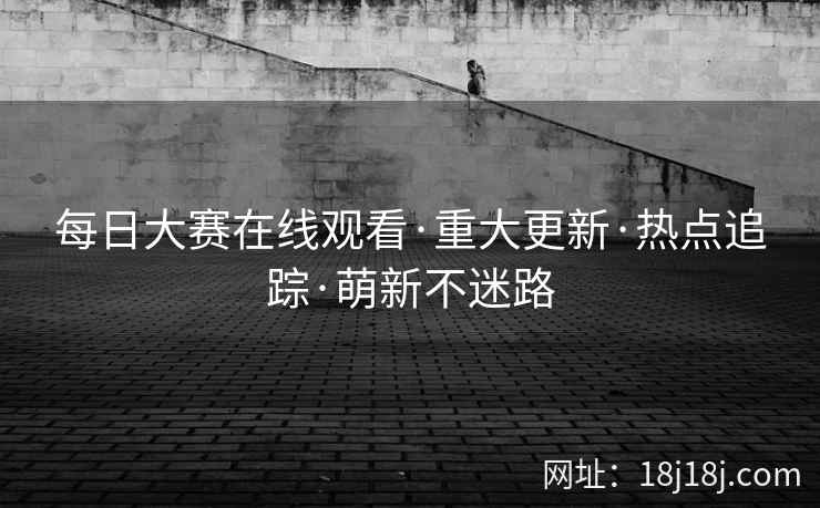 每日大赛在线观看·重大更新·热点追踪·萌新不迷路 每日大赛在线观看·重大更新·热点追踪·萌新不迷路