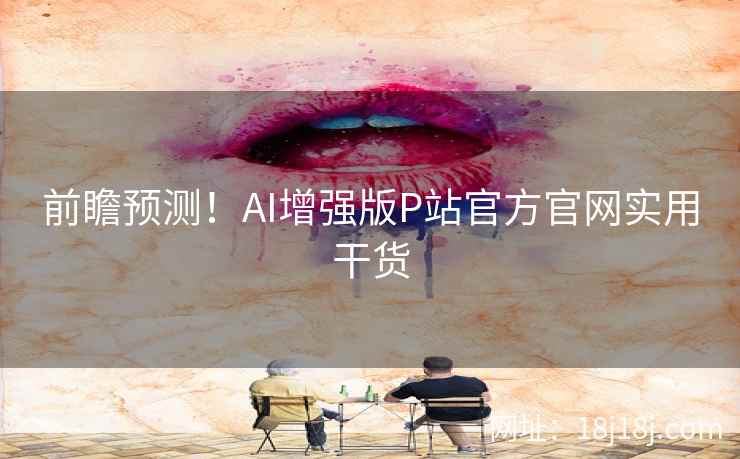 前瞻预测!AI增强版P站官方官网实用干货 前瞻预测!AI增强版P站官方官网实用干货