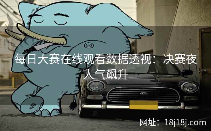 每日大赛在线观看数据透视：决赛夜人气飙升