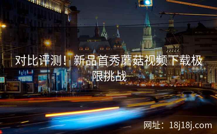 对比评测！新品首秀蘑菇视频下载极限挑战