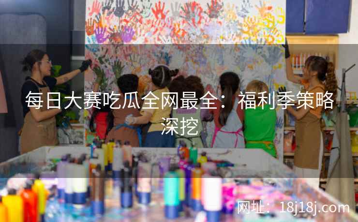 每日大赛吃瓜全网最全：福利季策略深挖