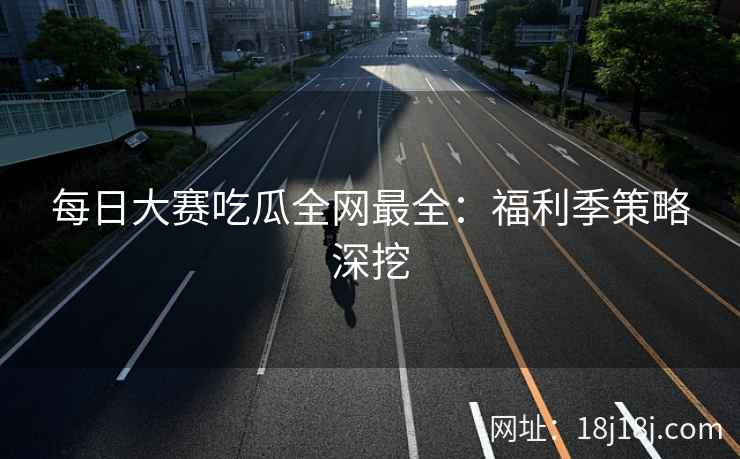 每日大赛吃瓜全网最全：福利季策略深挖
