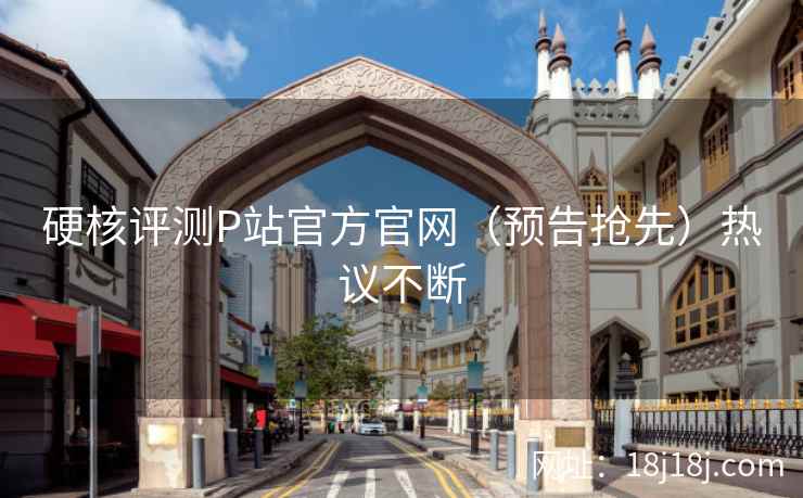 硬核评测P站官方官网（预告抢先）热议不断