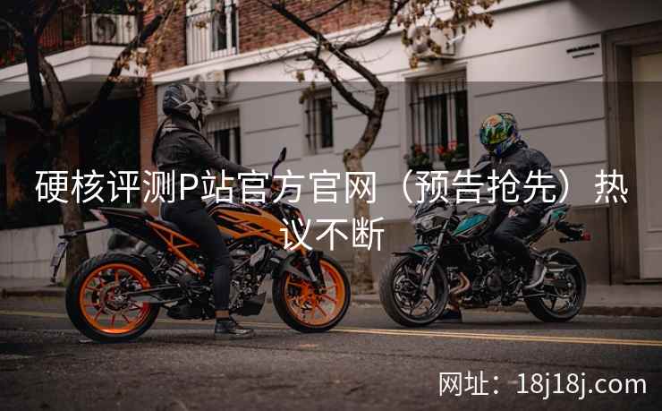 硬核评测P站官方官网（预告抢先）热议不断