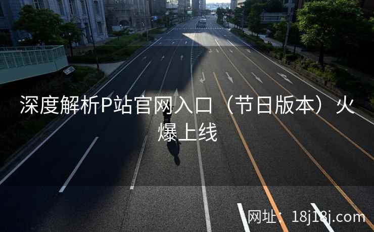 深度解析P站官网入口（节日版本）火爆上线