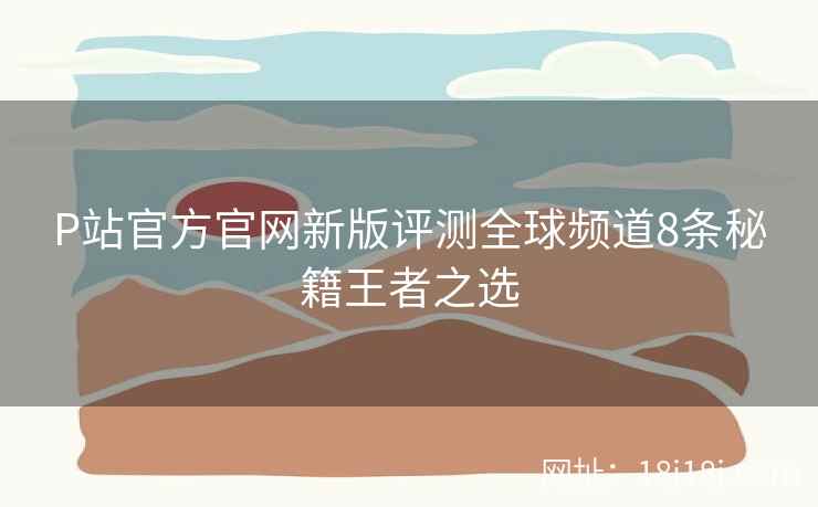 P站官方官网新版评测全球频道8条秘籍王者之选