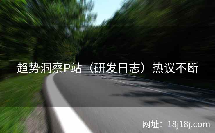 趋势洞察P站（研发日志）热议不断