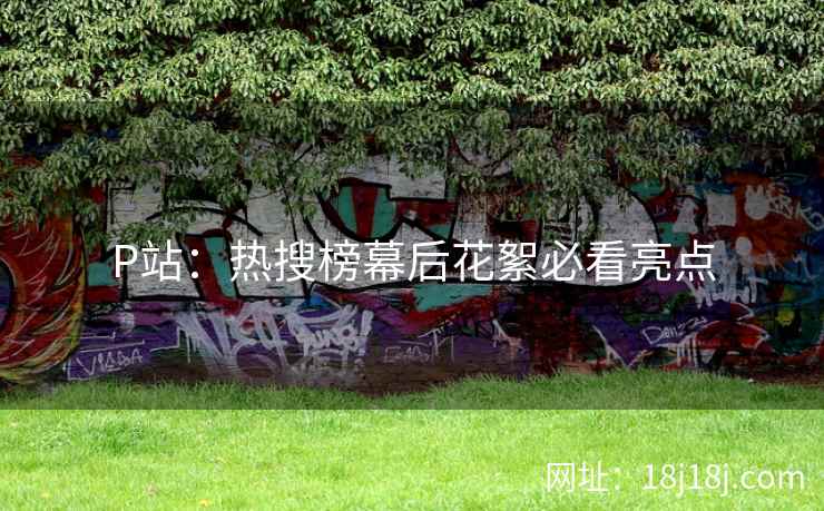 P站：热搜榜幕后花絮必看亮点